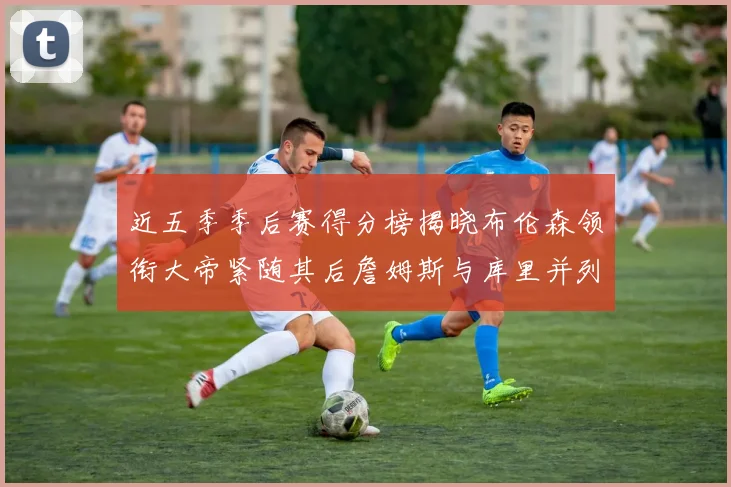 近五季季后赛得分榜揭晓布伦森领衔大帝紧随其后詹姆斯与库里并列第四
