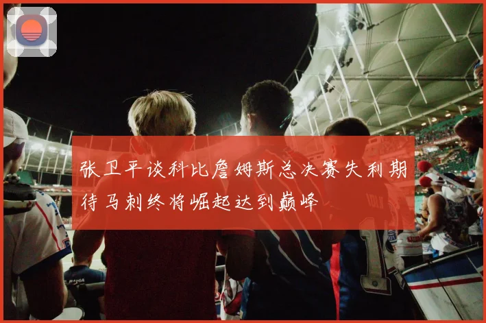 张卫平谈科比詹姆斯总决赛失利期待马刺终将崛起达到巅峰