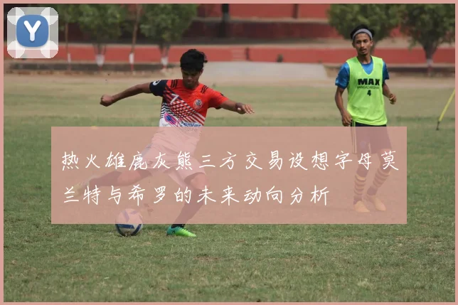 热火雄鹿灰熊三方交易设想字母莫兰特与希罗的未来动向分析