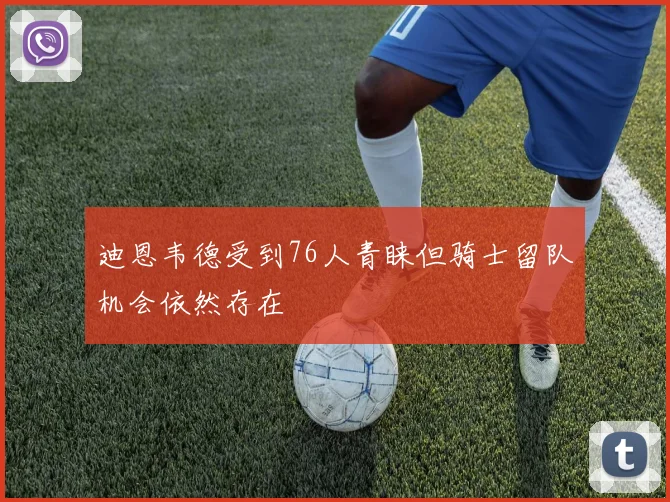 迪恩韦德受到76人青睐但骑士留队机会依然存在