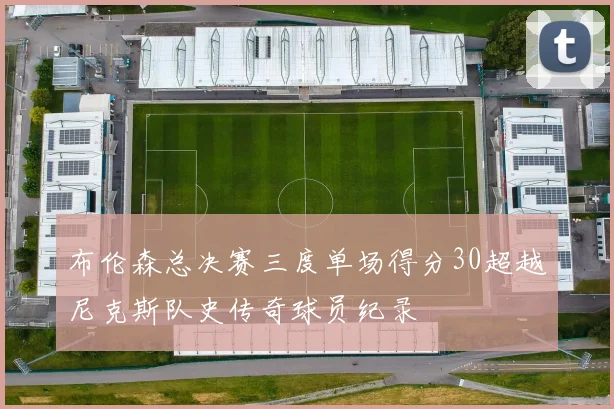 布伦森总决赛三度单场得分30超越尼克斯队史传奇球员纪录