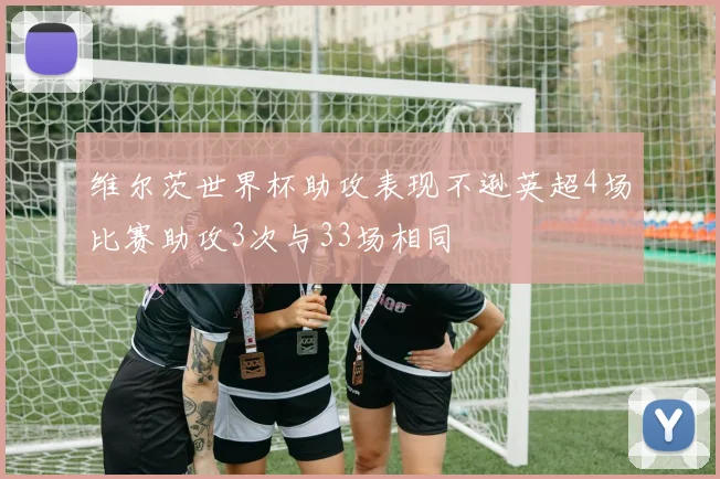 维尔茨世界杯助攻表现不逊英超4场比赛助攻3次与33场相同