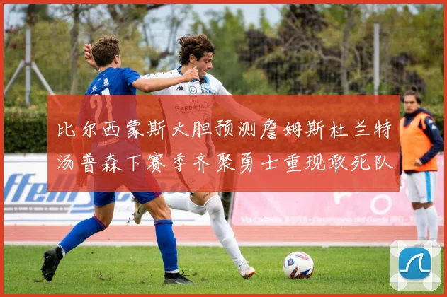 比尔西蒙斯大胆预测詹姆斯杜兰特汤普森下赛季齐聚勇士重现敢死队辉煌
