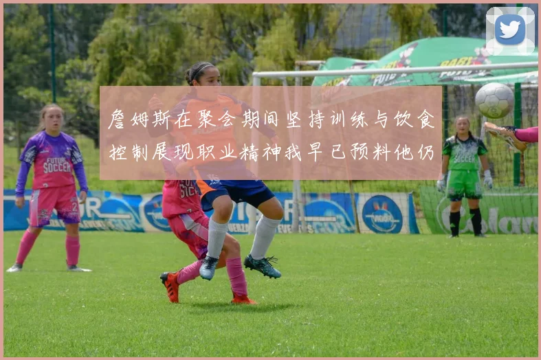 詹姆斯在聚会期间坚持训练与饮食控制展现职业精神我早已预料他仍将出战