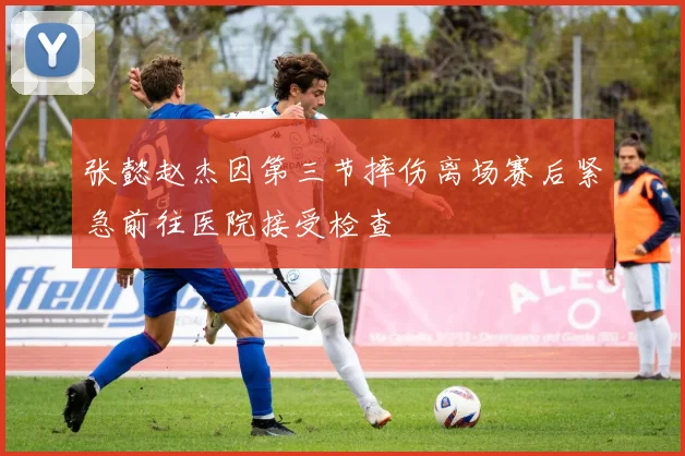 张懿赵杰因第三节摔伤离场赛后紧急前往医院接受检查