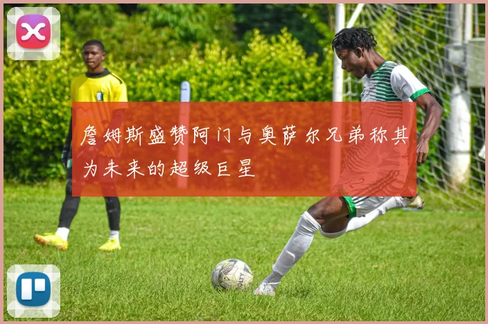 詹姆斯盛赞阿门与奥萨尔兄弟称其为未来的超级巨星