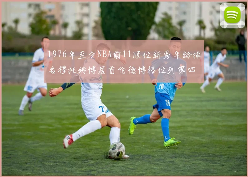 1976年至今NBA前11顺位新秀年龄排名穆托姆博居首伦德博格位列第四