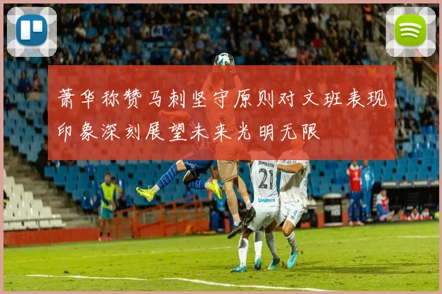 萧华称赞马刺坚守原则对文班表现印象深刻展望未来光明无限
