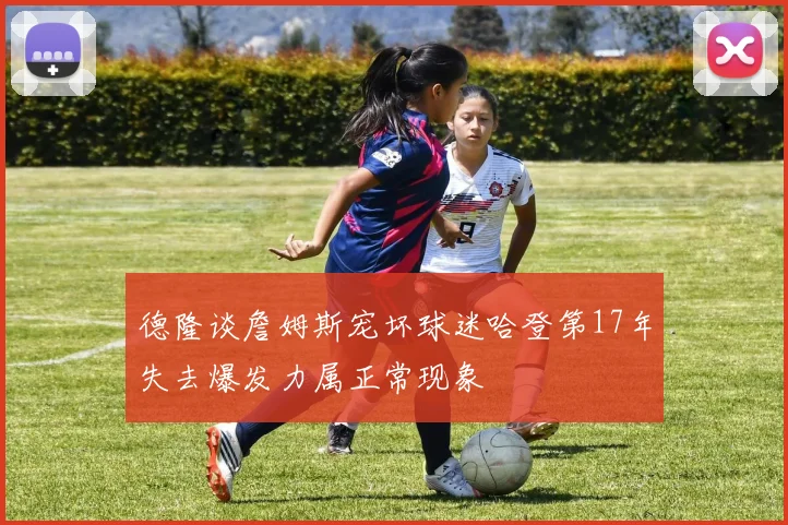 德隆谈詹姆斯宠坏球迷哈登第17年失去爆发力属正常现象