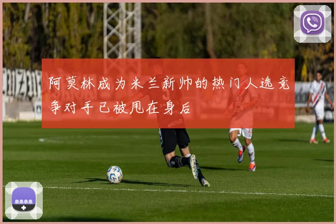 阿莫林成为米兰新帅的热门人选竞争对手已被甩在身后