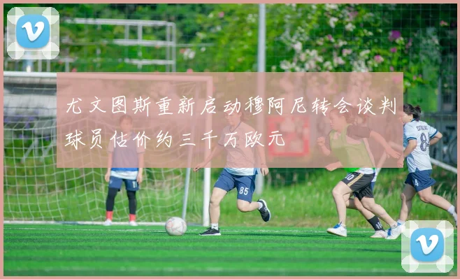 尤文图斯重新启动穆阿尼转会谈判球员估价约三千万欧元