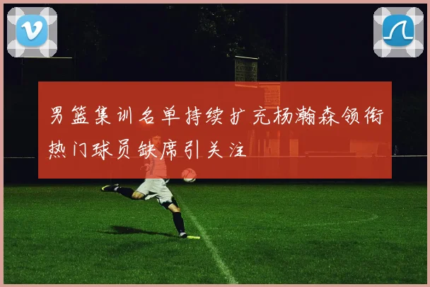 男篮集训名单持续扩充杨瀚森领衔热门球员缺席引关注
