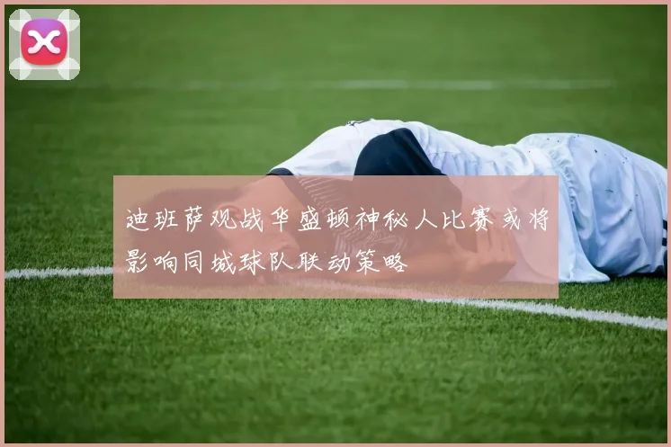 迪班萨观战华盛顿神秘人比赛或将影响同城球队联动策略