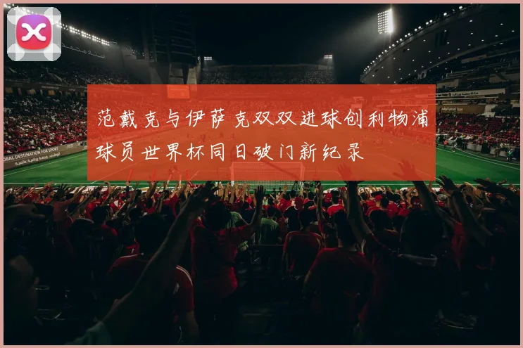 范戴克与伊萨克双双进球创利物浦球员世界杯同日破门新纪录