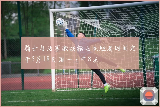骑士与活塞激战抢七决胜局时间定于5月18日周一上午8点