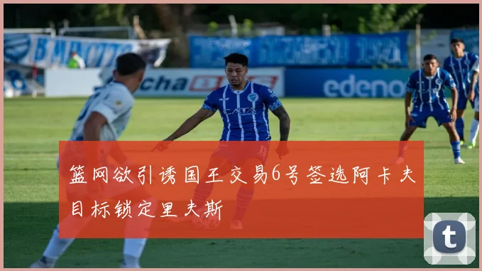 篮网欲引诱国王交易6号签选阿卡夫目标锁定里夫斯