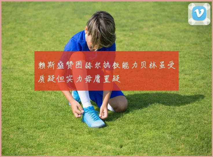 赖斯盛赞图赫尔执教能力贝林虽受质疑但实力毋庸置疑