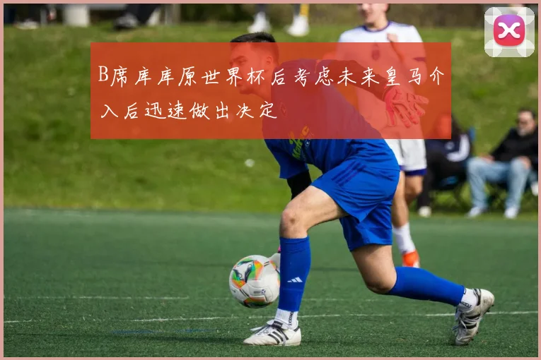 B席库库原世界杯后考虑未来皇马介入后迅速做出决定