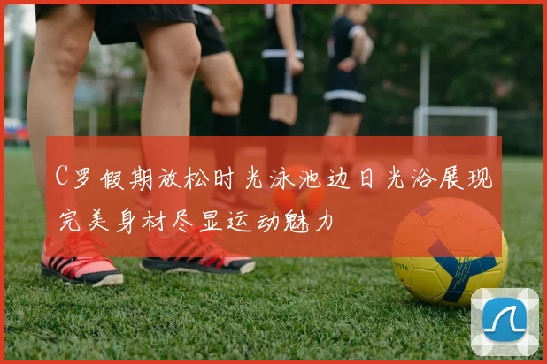 C罗假期放松时光泳池边日光浴展现完美身材尽显运动魅力